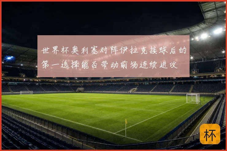 世界杯奥利塞对阵伊拉克接球后的第一选择能否带动前场连续进攻